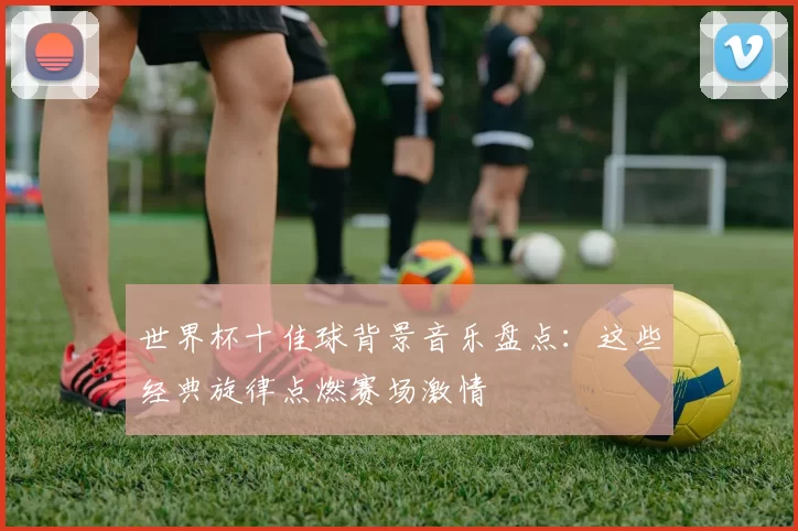 世界杯十佳球背景音乐盘点：这些经典旋律点燃赛场激情