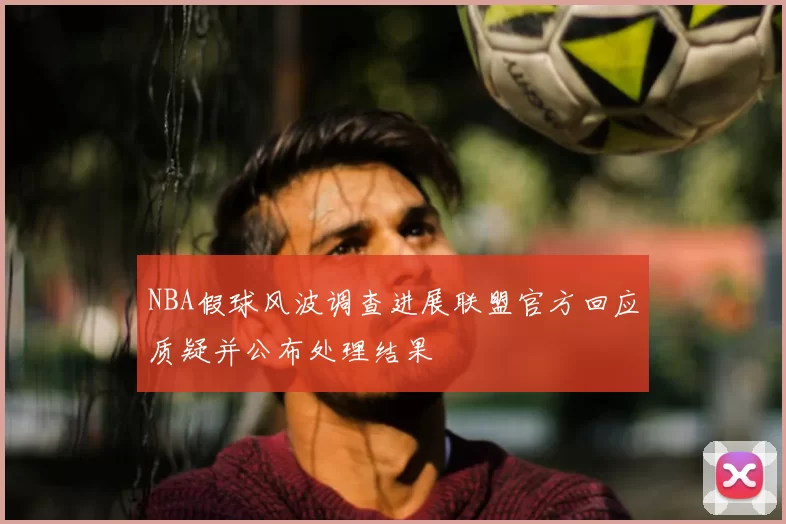 NBA假球风波调查进展联盟官方回应质疑并公布处理结果