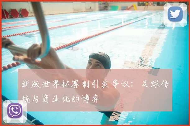 新版世界杯赛制引发争议：足球传统与商业化的博弈