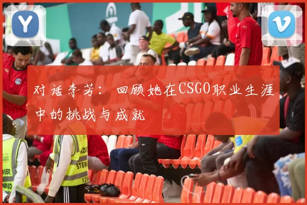 对话李芳：回顾她在CSGO职业生涯中的挑战与成就