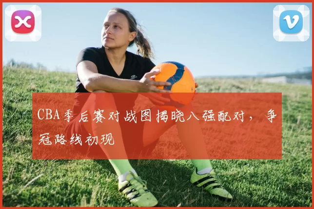 CBA季后赛对战图揭晓八强配对，争冠路线初现