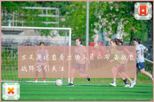 女足奥运首秀出场人员公布 备战首战阵容引关注