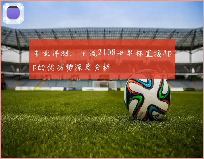专业评测:主流2108世界杯直播App的优劣势深度分析